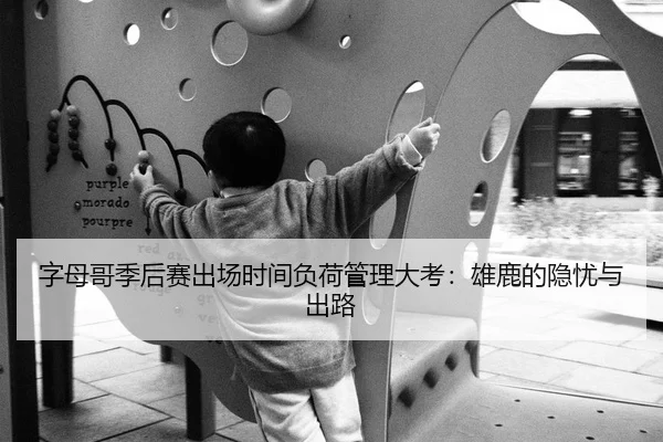 字母哥季后赛出场时间负荷管理大考：雄鹿的隐忧与出路