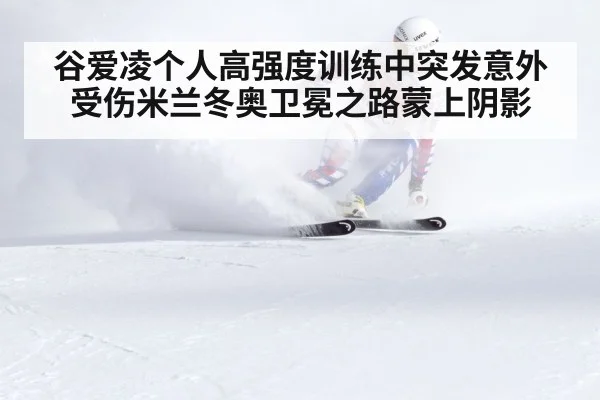 谷爱凌个人高强度训练中突发意外受伤米兰冬奥卫冕之路蒙上阴影